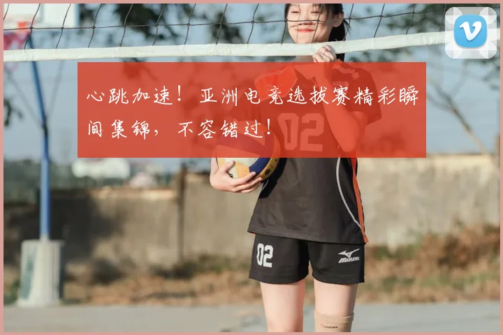 心跳加速！亚洲电竞选拔赛精彩瞬间集锦，不容错过！