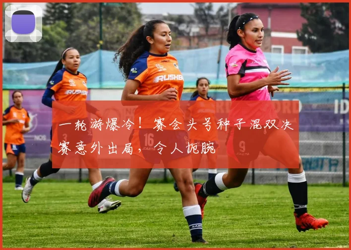 一轮游爆冷！赛会头号种子混双决赛意外出局，令人扼腕