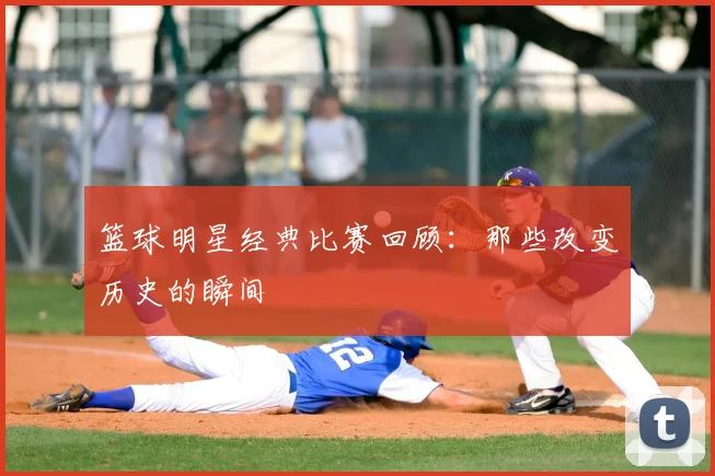 篮球明星经典比赛回顾:那些改变历史的瞬间