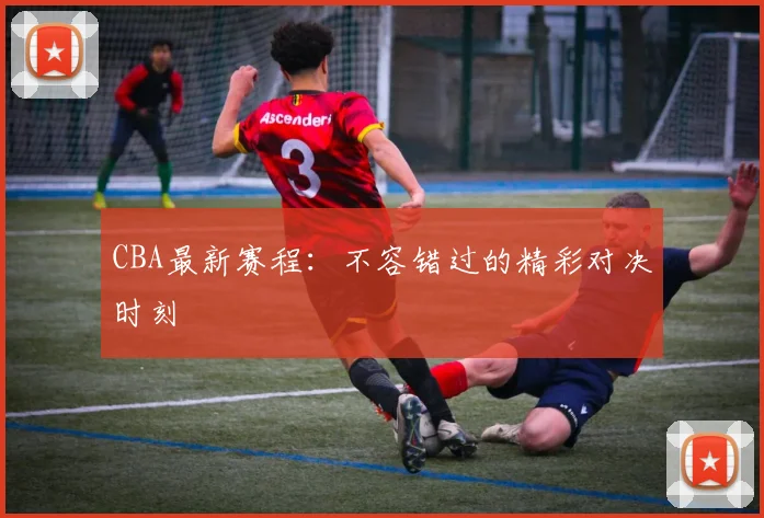 CBA最新赛程：不容错过的精彩对决时刻
