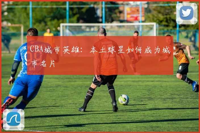 CBA城市英雄：本土球星如何成为城市名片