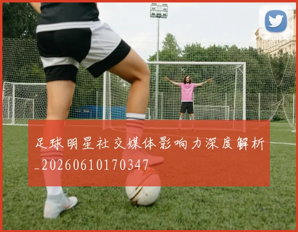足球明星社交媒体影响力深度解析_20260610170347