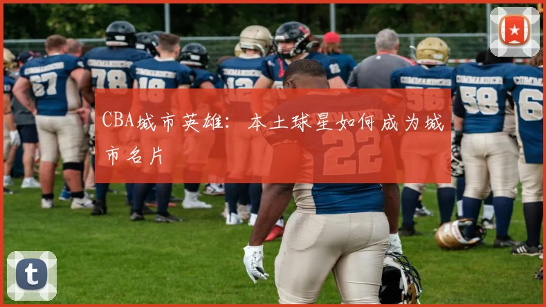 CBA城市英雄：本土球星如何成为城市名片