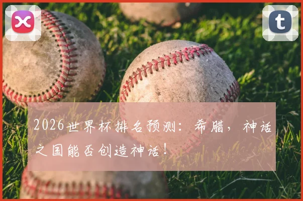 2026世界杯排名预测:希腊,神话之国能否创造神话!