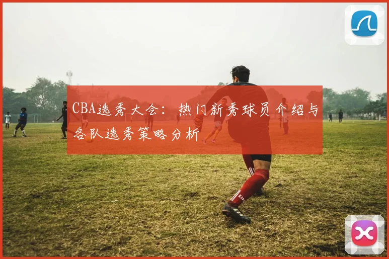 CBA选秀大会：热门新秀球员介绍与各队选秀策略分析