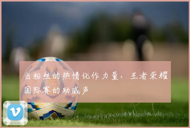 当粉丝的热情化作力量，王者荣耀国际赛的助威声