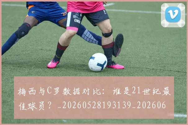 梅西与C罗数据对比：谁是21世纪最佳球员？_20260528193139_20260609221214