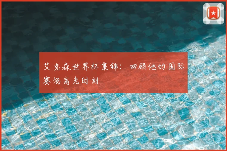 艾克森世界杯集锦：回顾他的国际赛场高光时刻