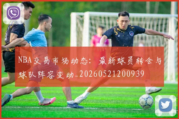 NBA交易市场动态：最新球员转会与球队阵容变动_20260521200939