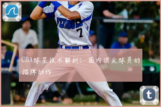 CBA球星技术解析：国内顶尖球员的招牌动作