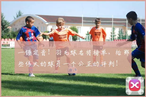 一锤定音！羽毛球名将榜单，给那些伟大的球员一个公正的评判！