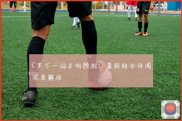 C罗下一站去向预测：最新转会传闻深度解读