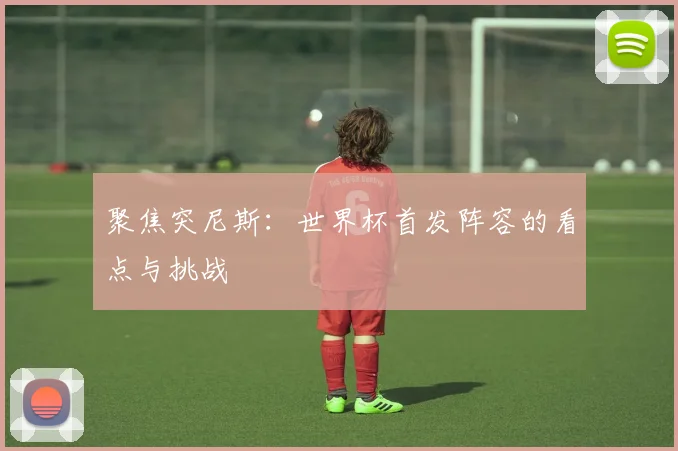 聚焦突尼斯：世界杯首发阵容的看点与挑战