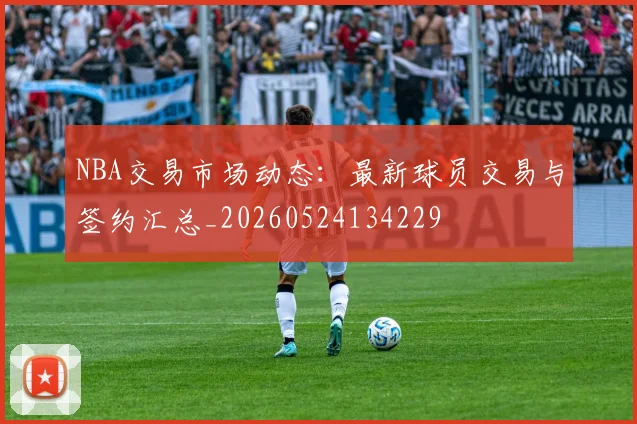 NBA交易市场动态：最新球员交易与签约汇总_20260524134229