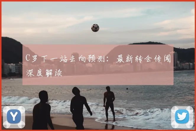 C罗下一站去向预测：最新转会传闻深度解读