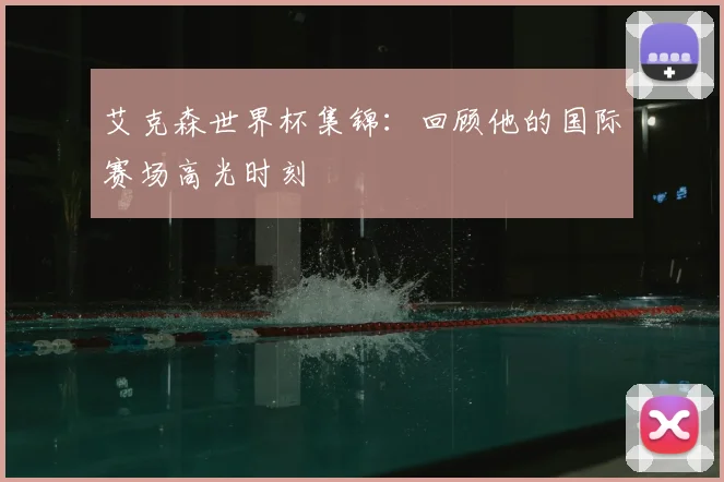 艾克森世界杯集锦：回顾他的国际赛场高光时刻